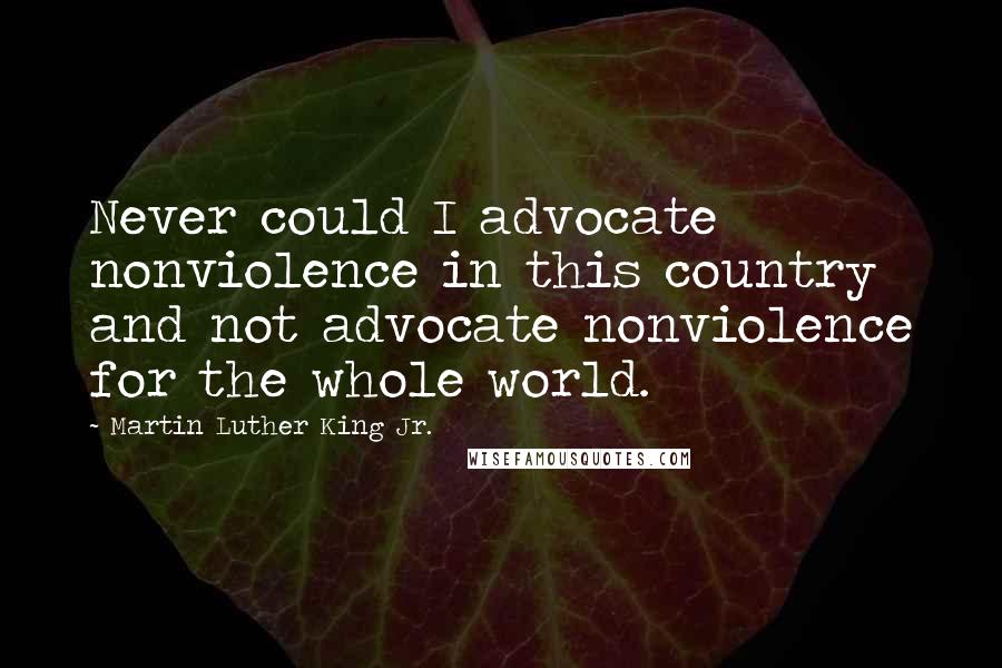 Martin Luther King Jr. Quotes: Never could I advocate nonviolence in this country and not advocate nonviolence for the whole world.