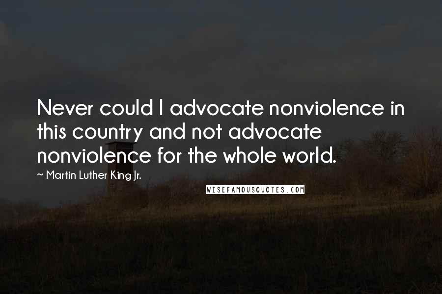 Martin Luther King Jr. Quotes: Never could I advocate nonviolence in this country and not advocate nonviolence for the whole world.