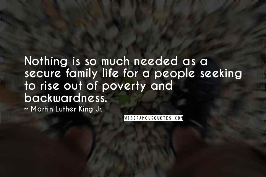 Martin Luther King Jr. Quotes: Nothing is so much needed as a secure family life for a people seeking to rise out of poverty and backwardness.