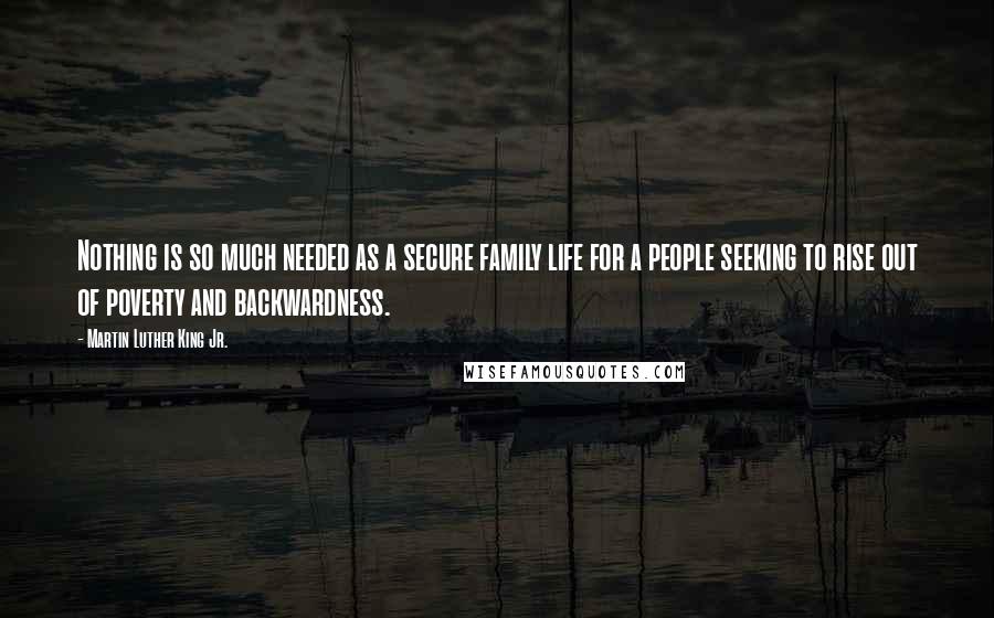 Martin Luther King Jr. Quotes: Nothing is so much needed as a secure family life for a people seeking to rise out of poverty and backwardness.