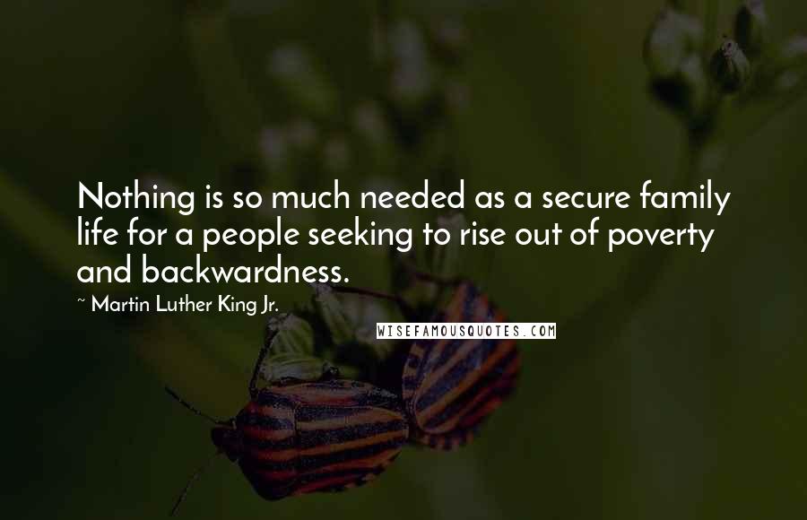Martin Luther King Jr. Quotes: Nothing is so much needed as a secure family life for a people seeking to rise out of poverty and backwardness.