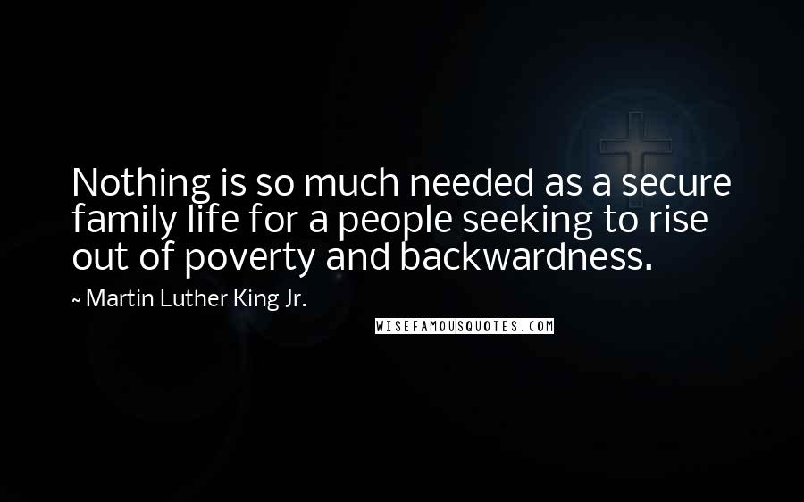 Martin Luther King Jr. Quotes: Nothing is so much needed as a secure family life for a people seeking to rise out of poverty and backwardness.