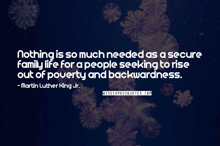 Martin Luther King Jr. Quotes: Nothing is so much needed as a secure family life for a people seeking to rise out of poverty and backwardness.