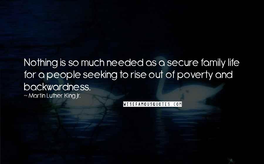 Martin Luther King Jr. Quotes: Nothing is so much needed as a secure family life for a people seeking to rise out of poverty and backwardness.