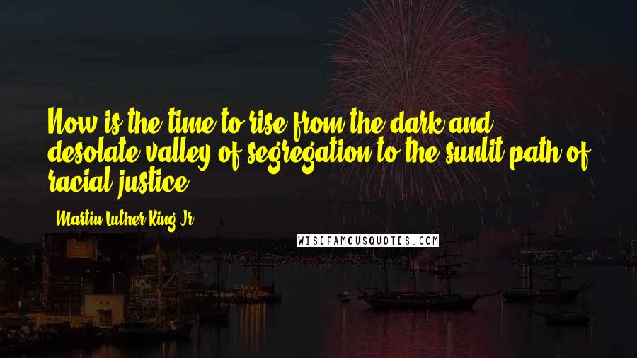 Martin Luther King Jr. Quotes: Now is the time to rise from the dark and desolate valley of segregation to the sunlit path of racial justice.