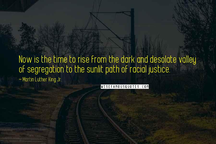 Martin Luther King Jr. Quotes: Now is the time to rise from the dark and desolate valley of segregation to the sunlit path of racial justice.