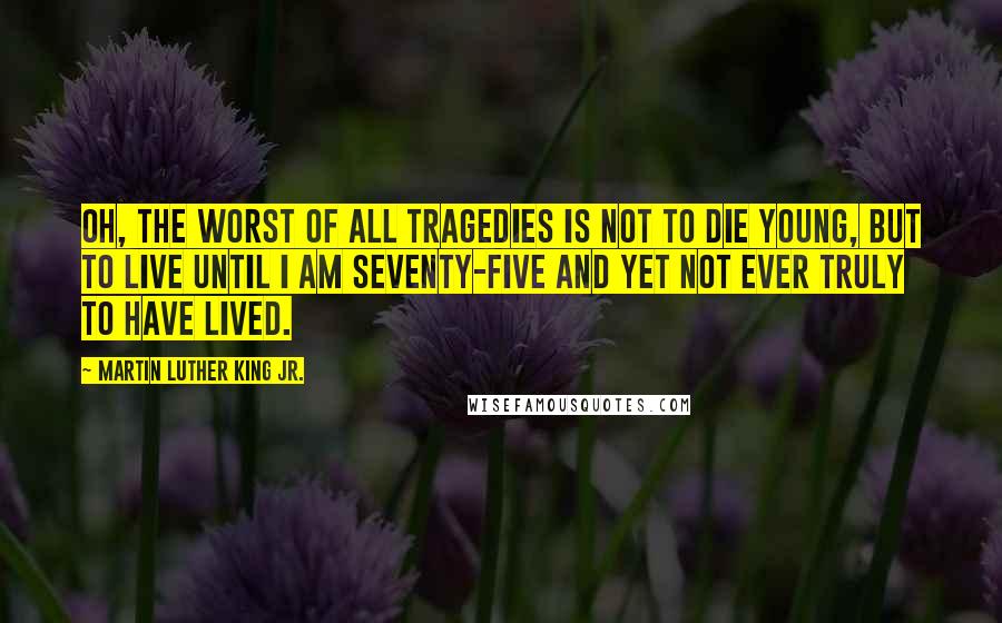 Martin Luther King Jr. Quotes: Oh, the worst of all tragedies is not to die young, but to live until I am seventy-five and yet not ever truly to have lived.