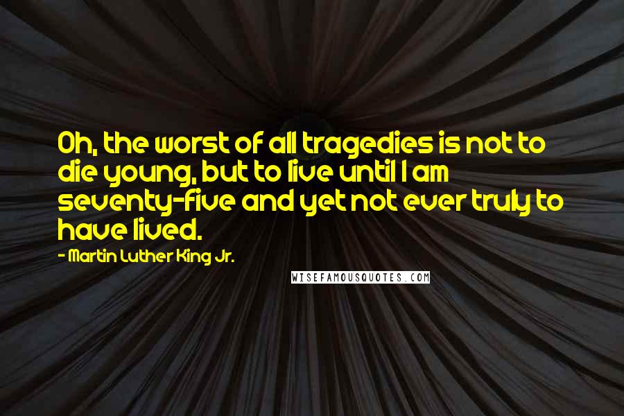 Martin Luther King Jr. Quotes: Oh, the worst of all tragedies is not to die young, but to live until I am seventy-five and yet not ever truly to have lived.