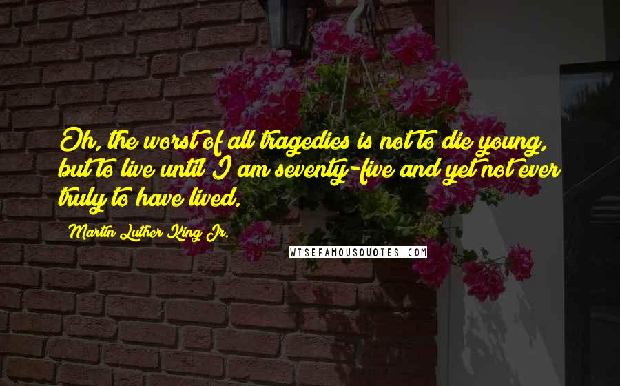 Martin Luther King Jr. Quotes: Oh, the worst of all tragedies is not to die young, but to live until I am seventy-five and yet not ever truly to have lived.