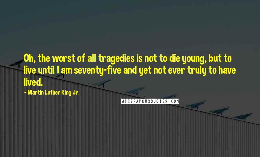 Martin Luther King Jr. Quotes: Oh, the worst of all tragedies is not to die young, but to live until I am seventy-five and yet not ever truly to have lived.