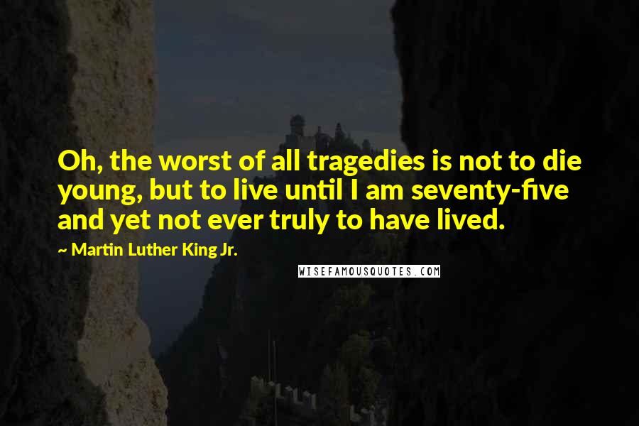 Martin Luther King Jr. Quotes: Oh, the worst of all tragedies is not to die young, but to live until I am seventy-five and yet not ever truly to have lived.