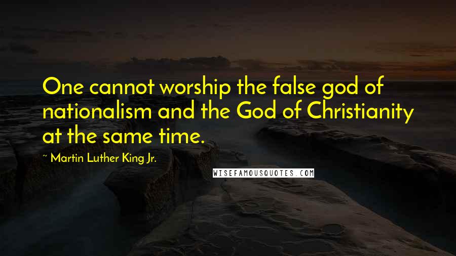 Martin Luther King Jr. Quotes: One cannot worship the false god of nationalism and the God of Christianity at the same time.