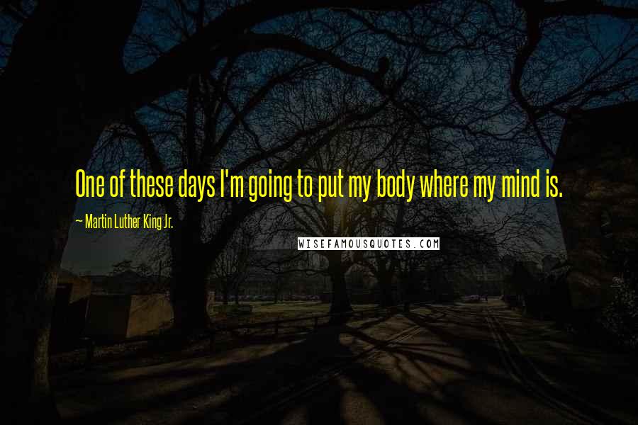 Martin Luther King Jr. Quotes: One of these days I'm going to put my body where my mind is.