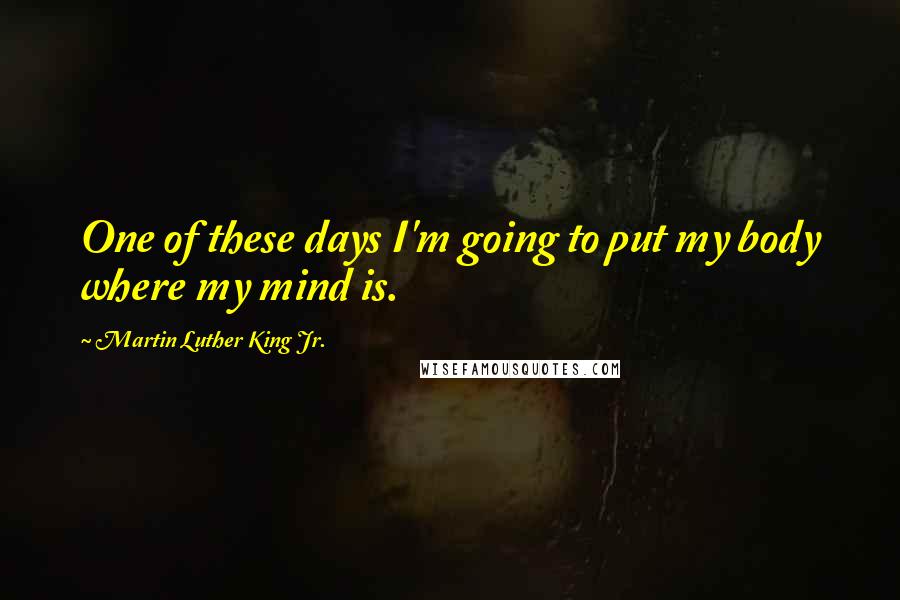 Martin Luther King Jr. Quotes: One of these days I'm going to put my body where my mind is.
