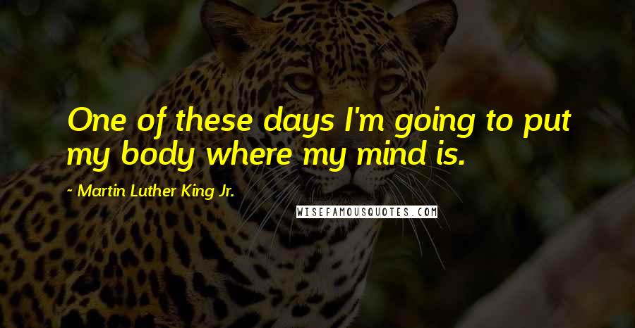 Martin Luther King Jr. Quotes: One of these days I'm going to put my body where my mind is.