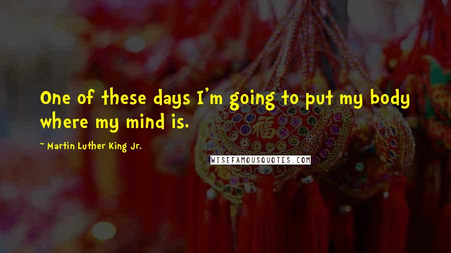 Martin Luther King Jr. Quotes: One of these days I'm going to put my body where my mind is.