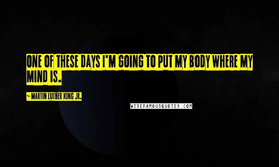 Martin Luther King Jr. Quotes: One of these days I'm going to put my body where my mind is.