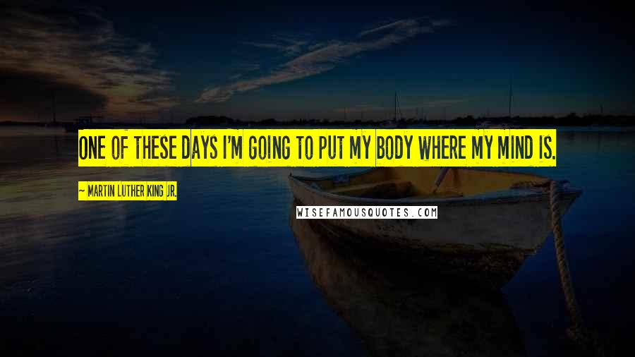 Martin Luther King Jr. Quotes: One of these days I'm going to put my body where my mind is.
