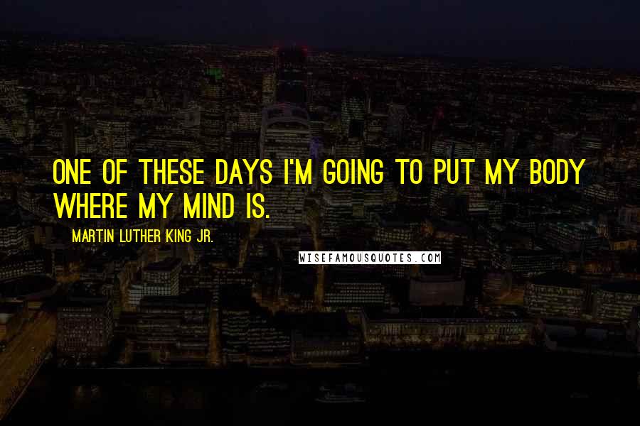 Martin Luther King Jr. Quotes: One of these days I'm going to put my body where my mind is.