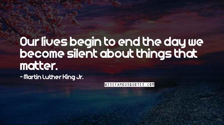 Martin Luther King Jr. Quotes: Our lives begin to end the day we become silent about things that matter.