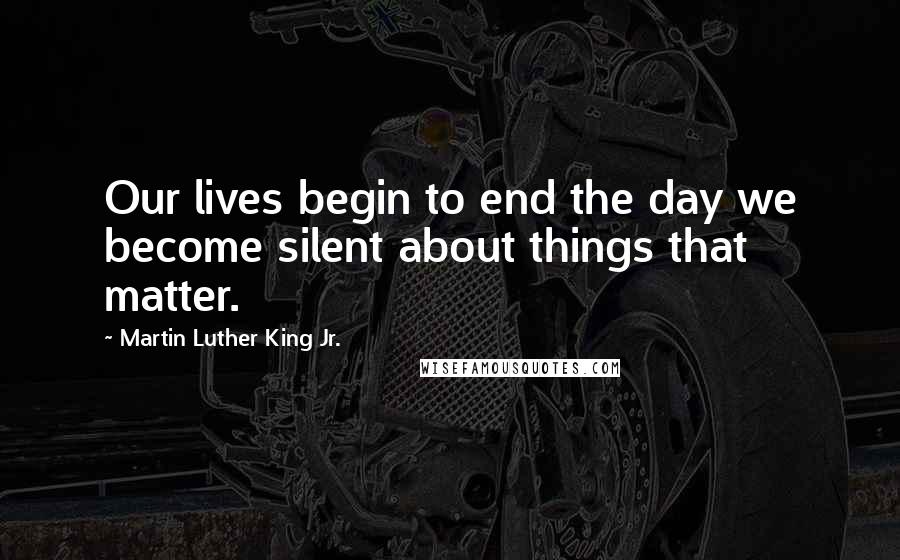 Martin Luther King Jr. Quotes: Our lives begin to end the day we become silent about things that matter.