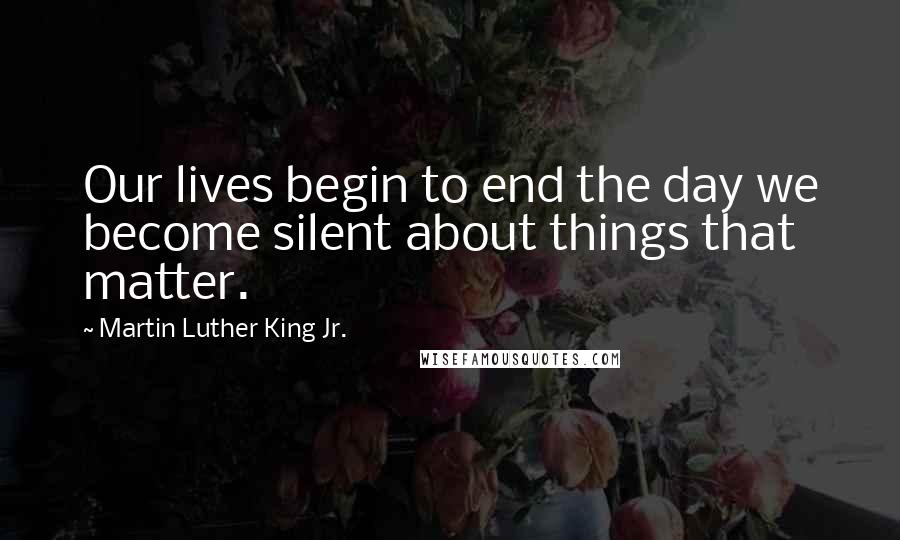 Martin Luther King Jr. Quotes: Our lives begin to end the day we become silent about things that matter.