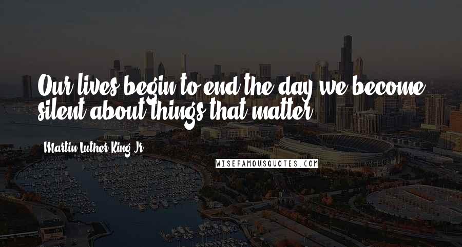 Martin Luther King Jr. Quotes: Our lives begin to end the day we become silent about things that matter.