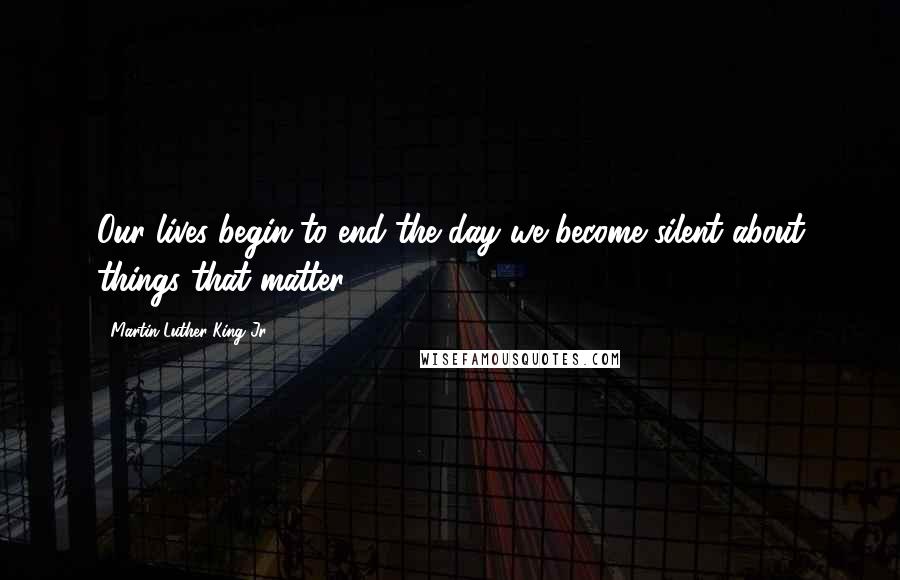 Martin Luther King Jr. Quotes: Our lives begin to end the day we become silent about things that matter.