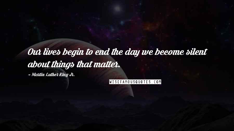 Martin Luther King Jr. Quotes: Our lives begin to end the day we become silent about things that matter.