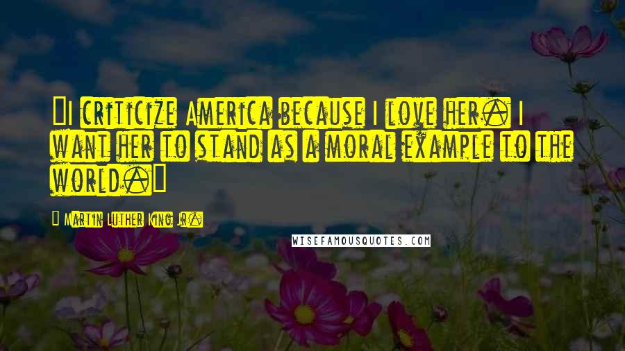 Martin Luther King Jr. Quotes: "I criticize America because I love her. I want her to stand as a moral example to the world."