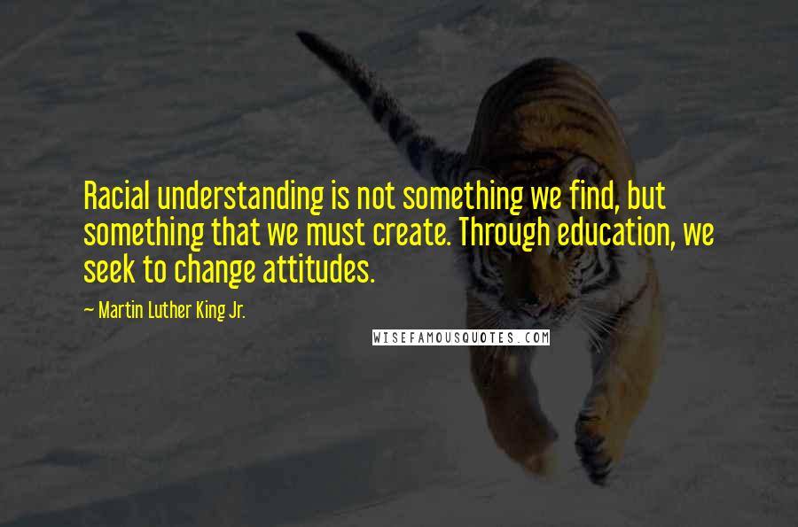 Martin Luther King Jr. Quotes: Racial understanding is not something we find, but something that we must create. Through education, we seek to change attitudes.