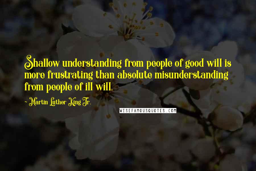 Martin Luther King Jr. Quotes: Shallow understanding from people of good will is more frustrating than absolute misunderstanding from people of ill will.