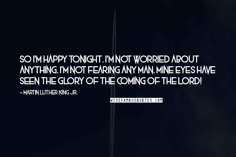 Martin Luther King Jr. Quotes: So I'm happy tonight. I'm not worried about anything. I'm not fearing any man. Mine eyes have seen the glory of the coming of the Lord!