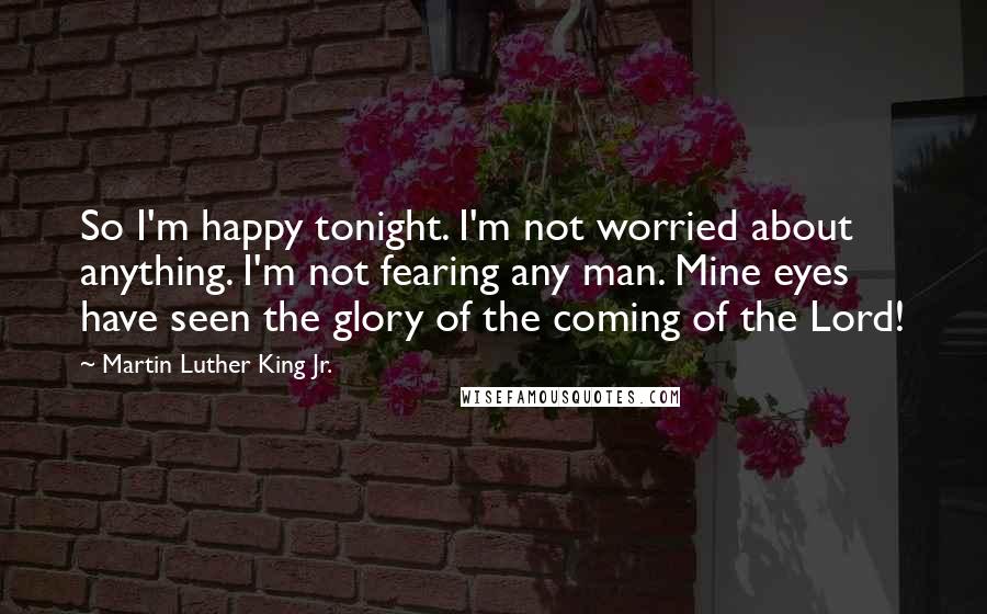 Martin Luther King Jr. Quotes: So I'm happy tonight. I'm not worried about anything. I'm not fearing any man. Mine eyes have seen the glory of the coming of the Lord!