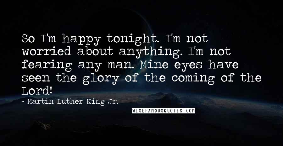 Martin Luther King Jr. Quotes: So I'm happy tonight. I'm not worried about anything. I'm not fearing any man. Mine eyes have seen the glory of the coming of the Lord!