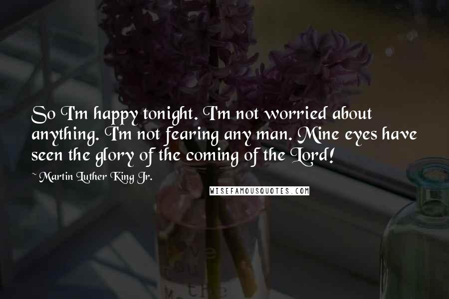 Martin Luther King Jr. Quotes: So I'm happy tonight. I'm not worried about anything. I'm not fearing any man. Mine eyes have seen the glory of the coming of the Lord!