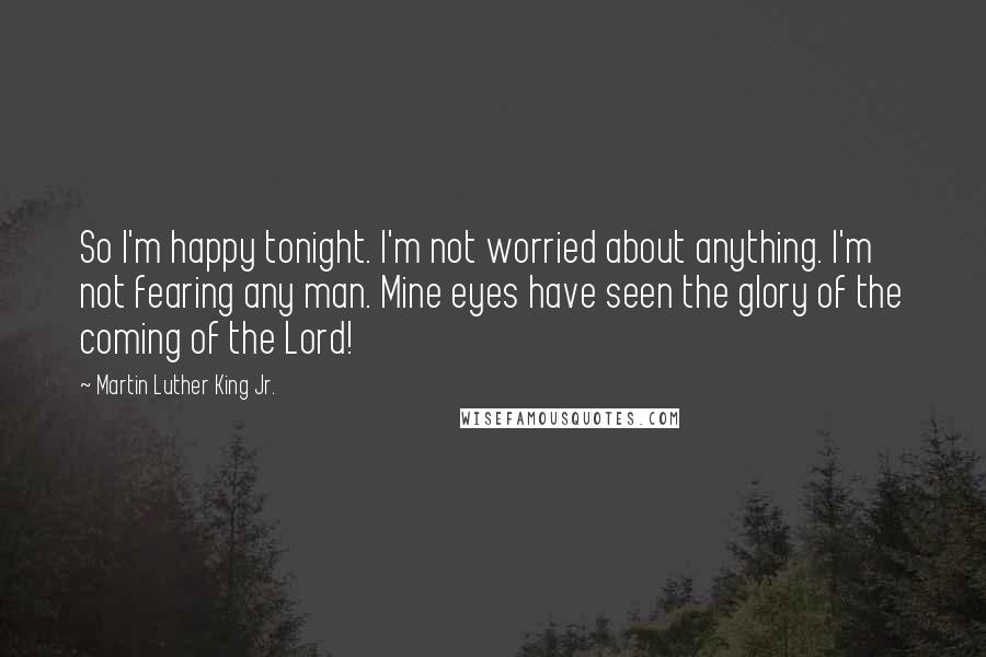 Martin Luther King Jr. Quotes: So I'm happy tonight. I'm not worried about anything. I'm not fearing any man. Mine eyes have seen the glory of the coming of the Lord!