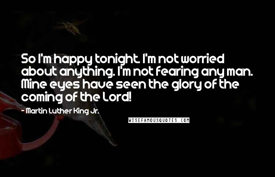 Martin Luther King Jr. Quotes: So I'm happy tonight. I'm not worried about anything. I'm not fearing any man. Mine eyes have seen the glory of the coming of the Lord!