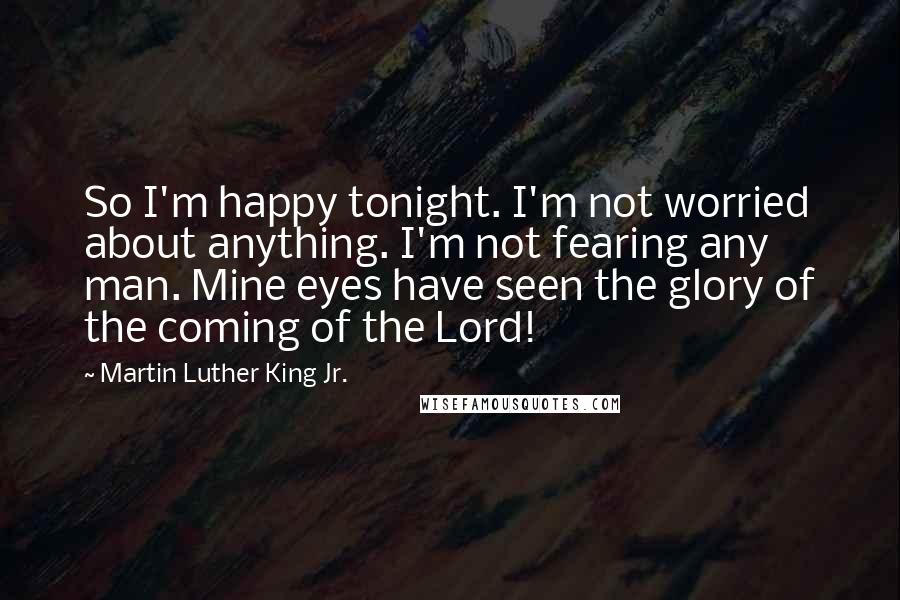 Martin Luther King Jr. Quotes: So I'm happy tonight. I'm not worried about anything. I'm not fearing any man. Mine eyes have seen the glory of the coming of the Lord!