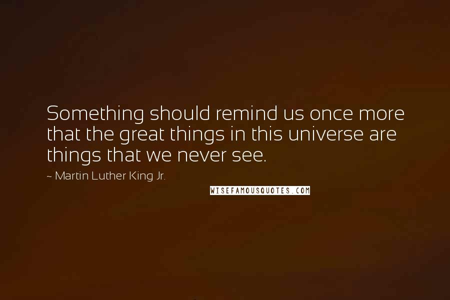 Martin Luther King Jr. Quotes: Something should remind us once more that the great things in this universe are things that we never see.