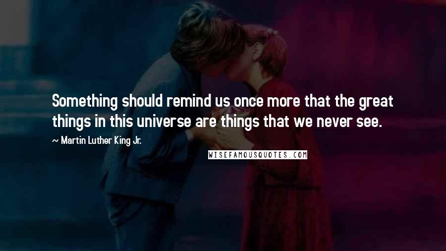 Martin Luther King Jr. Quotes: Something should remind us once more that the great things in this universe are things that we never see.