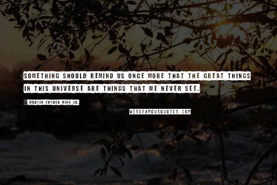 Martin Luther King Jr. Quotes: Something should remind us once more that the great things in this universe are things that we never see.