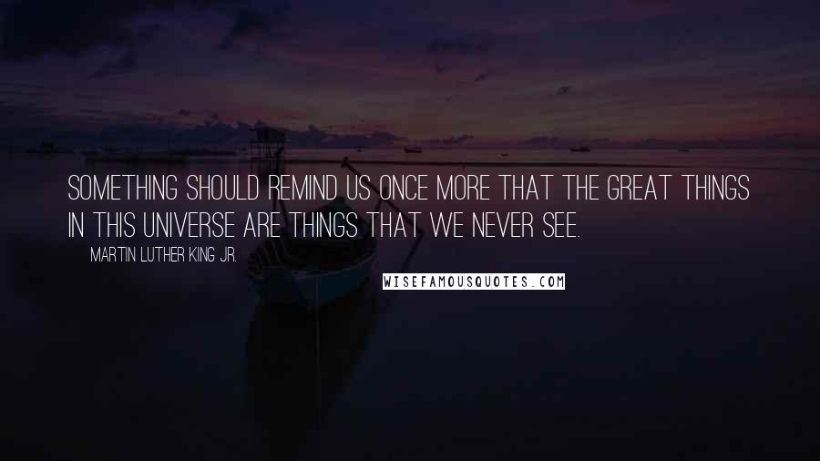 Martin Luther King Jr. Quotes: Something should remind us once more that the great things in this universe are things that we never see.