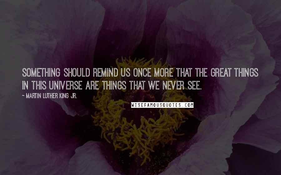 Martin Luther King Jr. Quotes: Something should remind us once more that the great things in this universe are things that we never see.