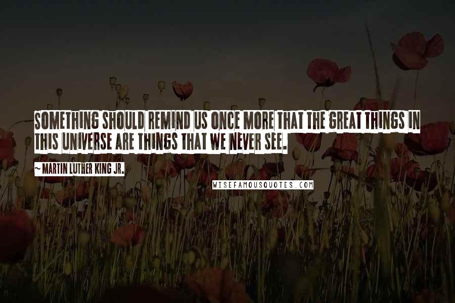 Martin Luther King Jr. Quotes: Something should remind us once more that the great things in this universe are things that we never see.