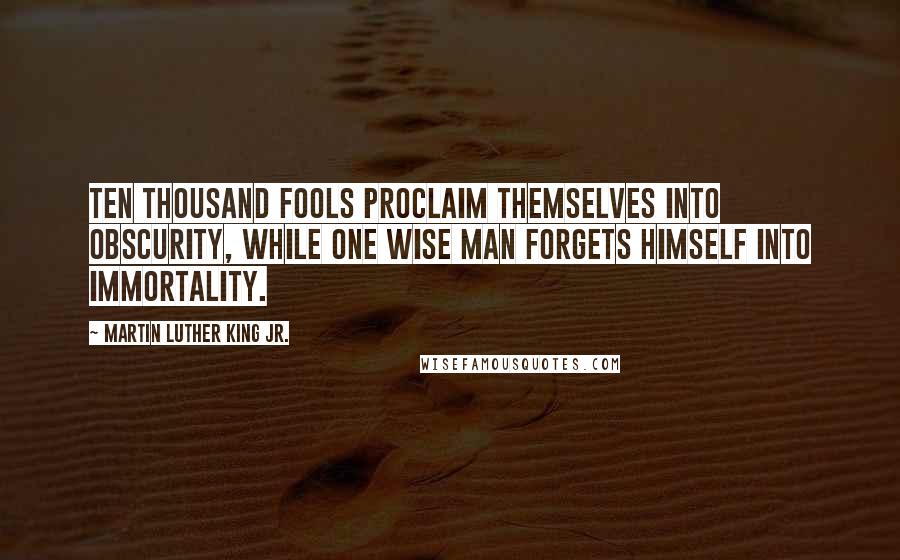 Martin Luther King Jr. Quotes: Ten thousand fools proclaim themselves into obscurity, while one wise man forgets himself into immortality.