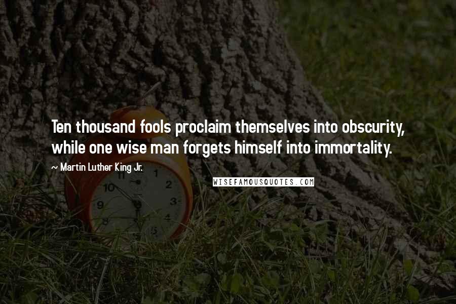 Martin Luther King Jr. Quotes: Ten thousand fools proclaim themselves into obscurity, while one wise man forgets himself into immortality.