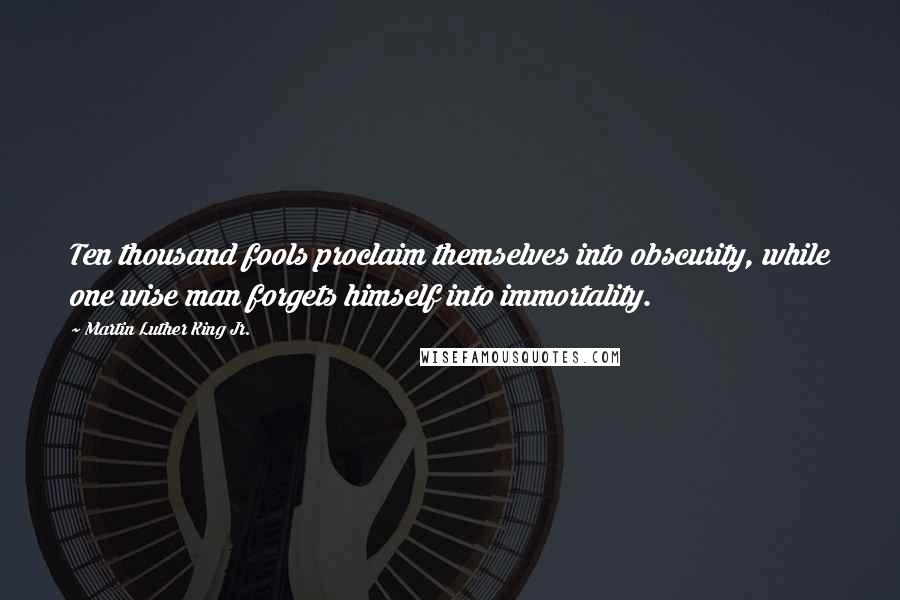 Martin Luther King Jr. Quotes: Ten thousand fools proclaim themselves into obscurity, while one wise man forgets himself into immortality.