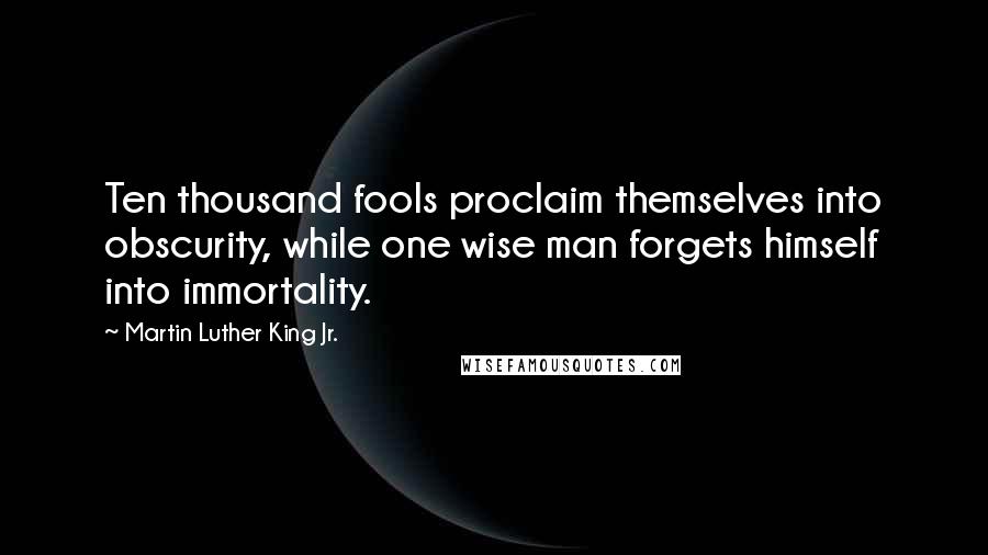 Martin Luther King Jr. Quotes: Ten thousand fools proclaim themselves into obscurity, while one wise man forgets himself into immortality.