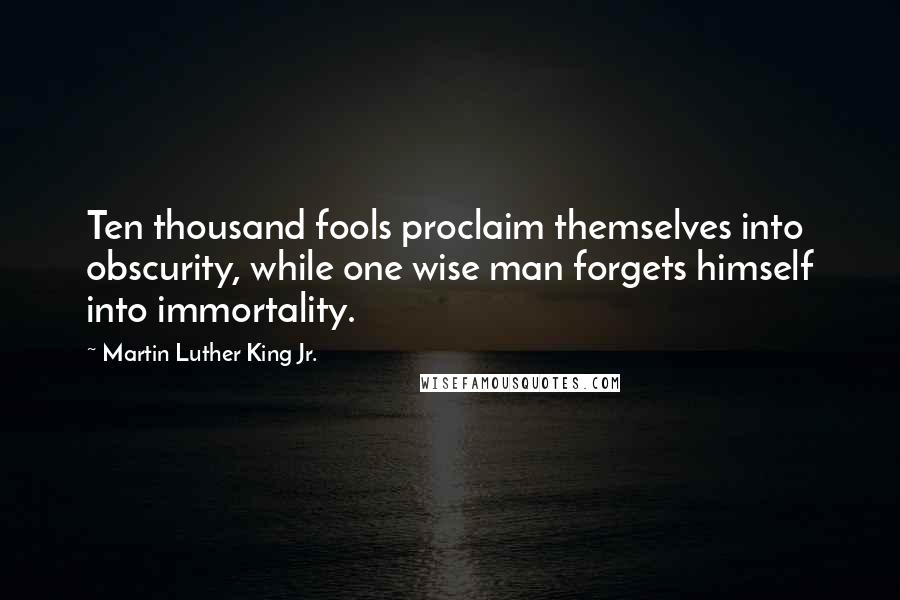 Martin Luther King Jr. Quotes: Ten thousand fools proclaim themselves into obscurity, while one wise man forgets himself into immortality.